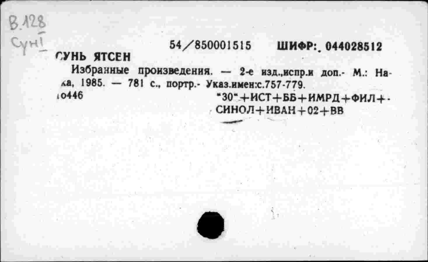 ﻿54/850001515 ШИФР: 044028512 СУНЬ ЯТСЕН
Избранные произведения. — 2-е изд..испр.и доп.- М.: Нала, 1985. — 781 с., портр,- Указ.имен:с.757-779.
‘0**6	“30“+ИСТ+ББ+ИМРД+ФИЛ + -
СИНОЛ+ИВАН + 02+ВВ